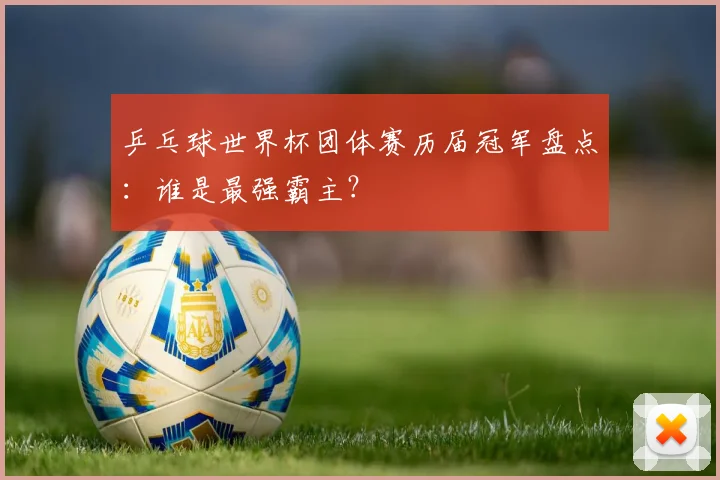 乒乓球世界杯团体赛历届冠军盘点：谁是最强霸主？