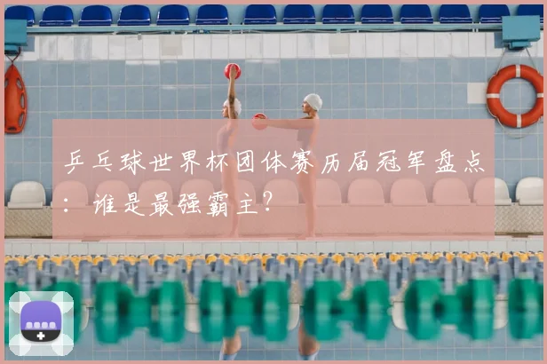 乒乓球世界杯团体赛历届冠军盘点:谁是最强霸主?