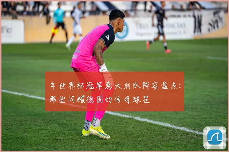 年世界杯冠军意大利队阵容盘点：那些闪耀德国的传奇球星
