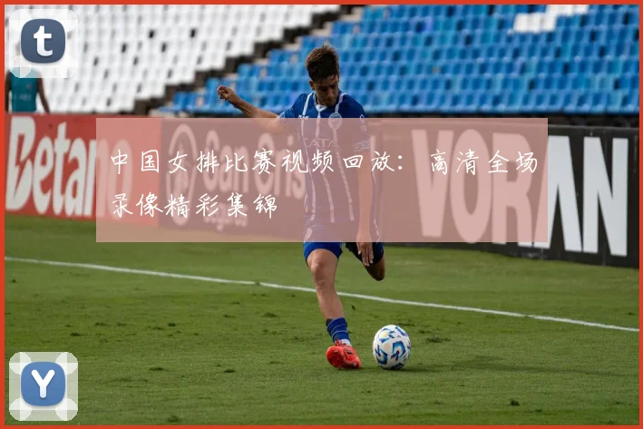 中国女排比赛视频回放：高清全场录像精彩集锦