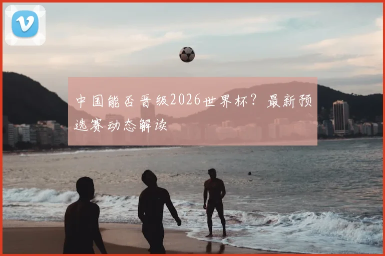 中国能否晋级2026世界杯？最新预选赛动态解读