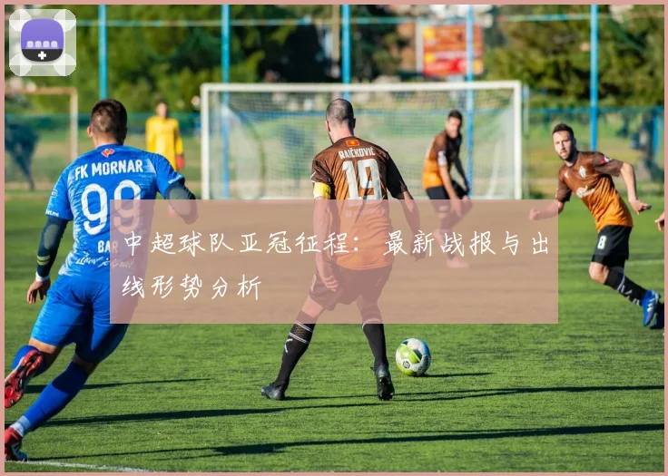 中超球队亚冠征程：最新战报与出线形势分析